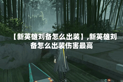 【新英雄刘备怎么出装】,新英雄刘备怎么出装伤害最高