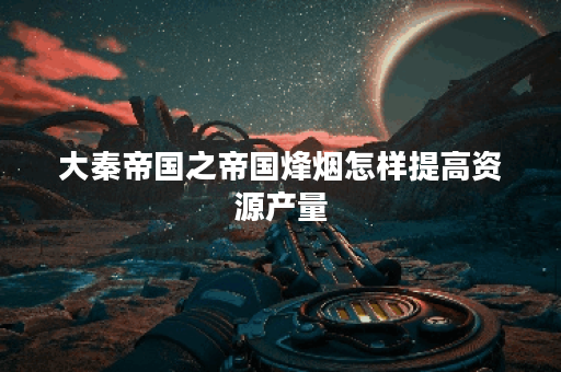 大秦帝国之帝国烽烟怎样提高资源产量？