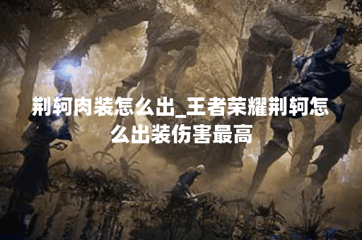 荆轲肉装怎么出_王者荣耀荆轲怎么出装伤害最高