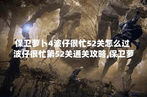 保卫萝卜4波仔很忙52关怎么过 波仔很忙第52关通关攻略,保卫萝卜4资讯