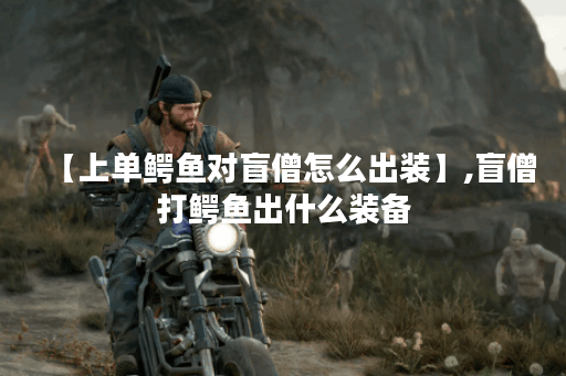 【上单鳄鱼对盲僧怎么出装】,盲僧打鳄鱼出什么装备