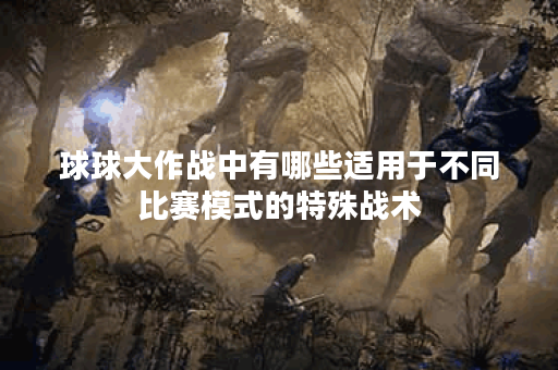 球球大作战中有哪些适用于不同比赛模式的特殊战术？