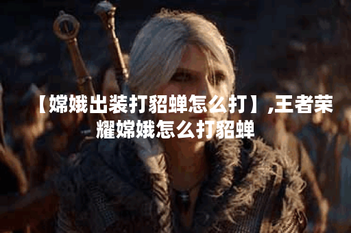 【嫦娥出装打貂蝉怎么打】,王者荣耀嫦娥怎么打貂蝉