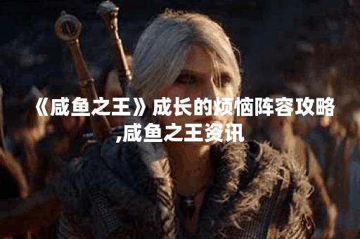 《咸鱼之王》成长的烦恼阵容攻略,咸鱼之王资讯