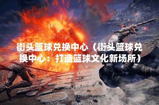 街头篮球兑换中心（街头篮球兑换中心：打造篮球文化新场所）
