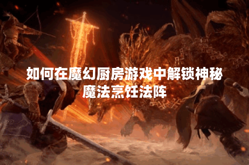 如何在魔幻厨房游戏中解锁神秘魔法烹饪法阵？