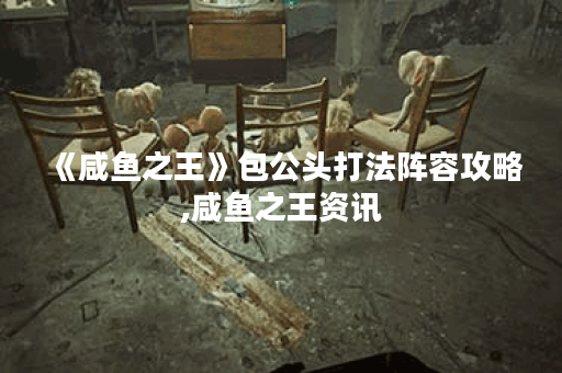 《咸鱼之王》包公头打法阵容攻略,咸鱼之王资讯