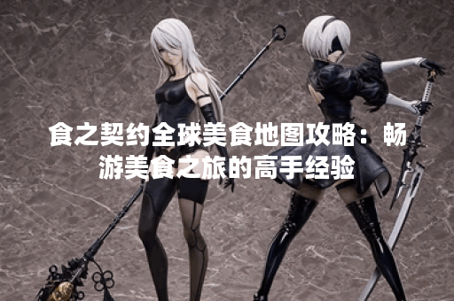 食之契约全球美食地图攻略：畅游美食之旅的高手经验