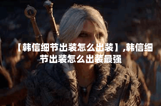 【韩信细节出装怎么出装】,韩信细节出装怎么出装最强