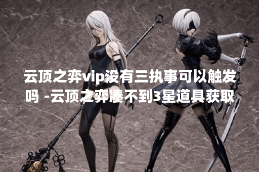 云顶之弈vip没有三执事可以触发吗 -云顶之弈凑不到3星道具获取攻略
