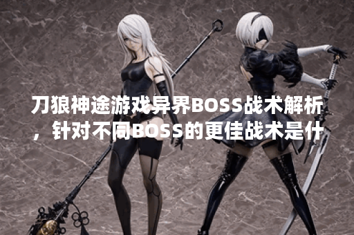 刀狼神途游戏异界BOSS战术解析,针对不同BOSS的更佳战术是什么? 刀狼神途游戏异界BOSS战术解析,针对不同BOSS的更佳战术是什么?
