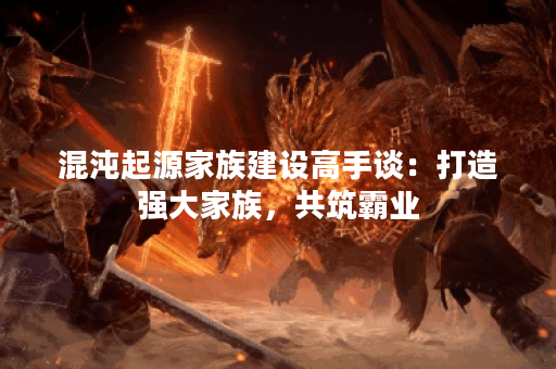混沌起源家族建设高手谈：打造强大家族，共筑霸业