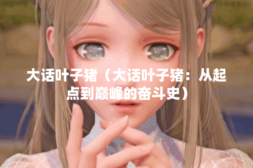 大话叶子猪（大话叶子猪：从起点到巅峰的奋斗史）