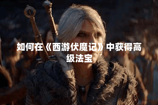 如何在《西游伏魔记》中获得高级法宝？