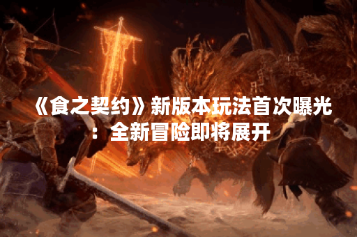 《食之契约》新版本玩法首次曝光：全新冒险即将展开
