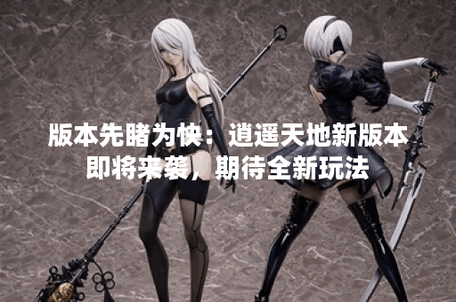 版本先睹为快：逍遥天地新版本即将来袭，期待全新玩法