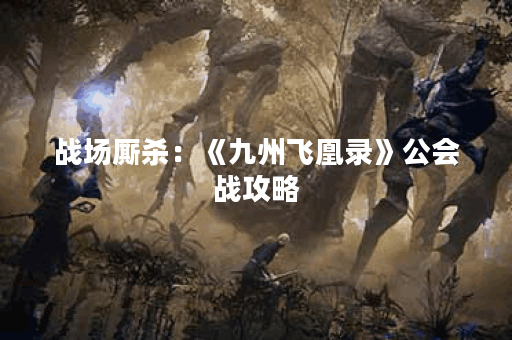 战场厮杀：《九州飞凰录》公会战攻略