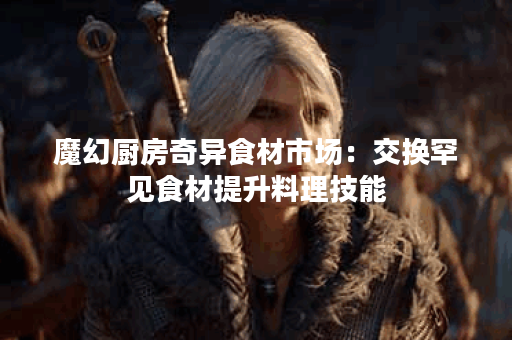 魔幻厨房奇异食材市场：交换罕见食材提升料理技能