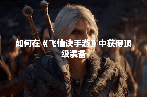 如何在《飞仙诀手游》中获得顶级装备？