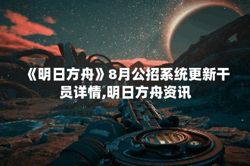 《明日方舟》8月公招系统更新干员详情,明日方舟资讯