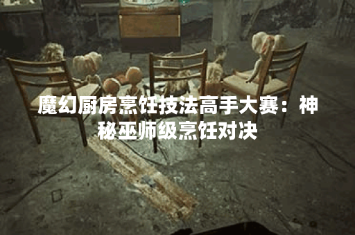 魔幻厨房烹饪技法高手大赛：神秘巫师级烹饪对决