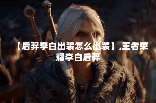 【后羿李白出装怎么出装】,王者荣耀李白后羿 【后羿李白出装怎么出装】,王者荣耀李白后羿