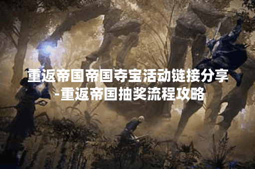 重返帝国帝国夺宝活动链接分享 -重返帝国抽奖流程攻略