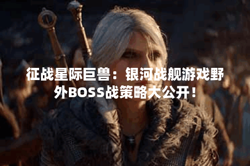 征战星际巨兽：银河战舰游戏野外BOSS战策略大公开！