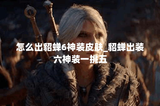 怎么出貂蝉6神装皮肤_貂蝉出装六神装一挑五 怎么出貂蝉6神装皮肤_貂蝉出装六神装一挑五