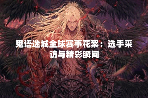 鬼语迷城全球赛事花絮：选手采访与精彩瞬间