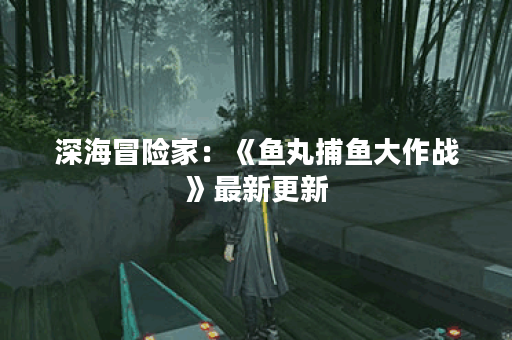 深海冒险家:《鱼丸捕鱼大作战》最新更新 深海冒险家:《鱼丸捕鱼大作战》最新更新