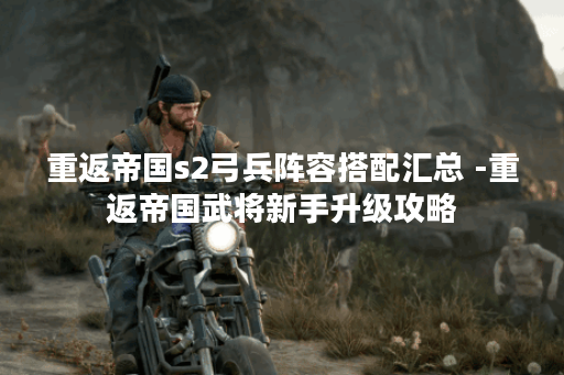 重返帝国s2弓兵阵容搭配汇总 -重返帝国武将新手升级攻略