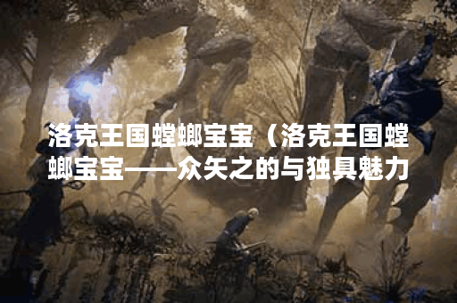 洛克王国螳螂宝宝（洛克王国螳螂宝宝——众矢之的与独具魅力的模样