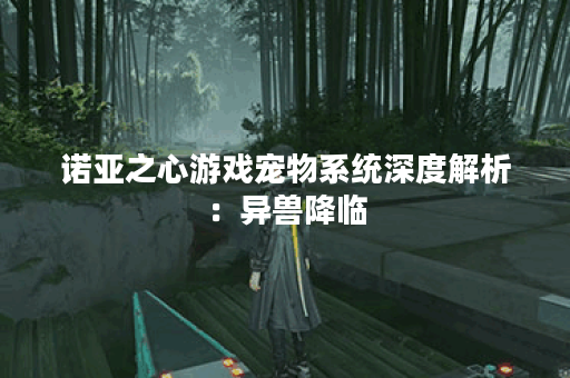 诺亚之心游戏宠物系统深度解析：异兽降临