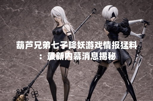 葫芦兄弟七子降妖游戏情报猛料：最新内幕消息揭秘