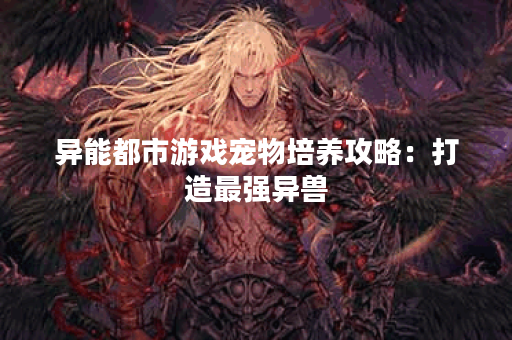 异能都市游戏宠物培养攻略:打造最强异兽 异能都市游戏宠物培养攻略:打造最强异兽