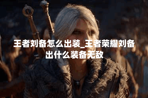 王者刘备怎么出装_王者荣耀刘备出什么装备无敌