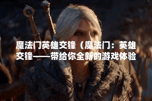 魔法门英雄交锋（魔法门：英雄交锋——带给你全新的游戏体验）