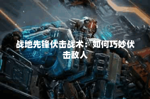 战地先锋伏击战术:如何巧妙伏击敌人 战地先锋伏击战术:如何巧妙伏击敌人