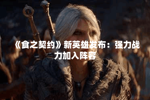 《食之契约》新英雄发布：强力战力加入阵容