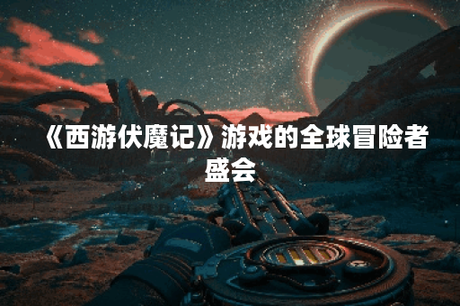 《西游伏魔记》游戏的全球冒险者盛会