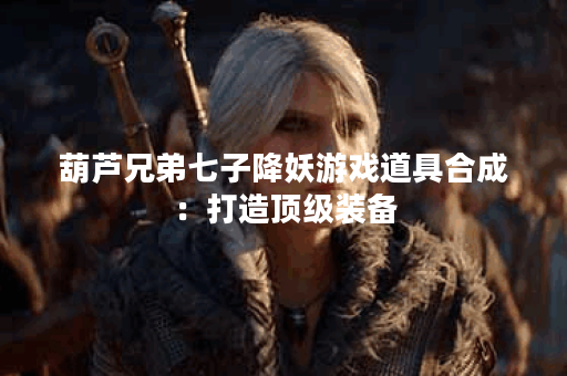 葫芦兄弟七子降妖游戏道具合成：打造顶级装备