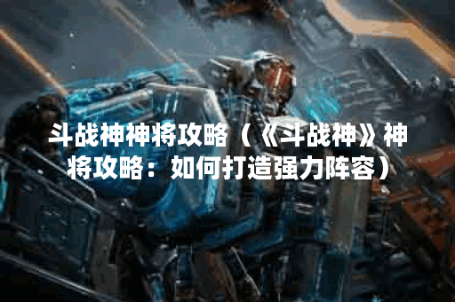 斗战神神将攻略（《斗战神》神将攻略：如何打造强力阵容）