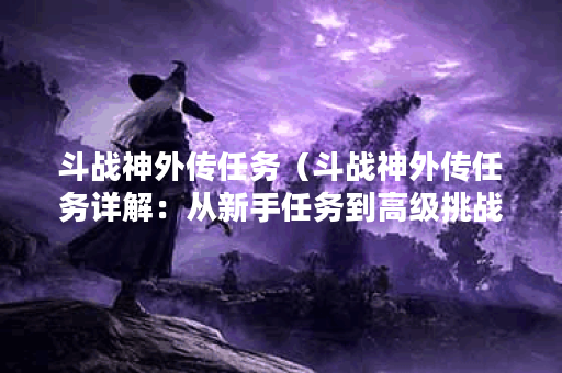 斗战神外传任务（斗战神外传任务详解：从新手任务到高级挑战）
