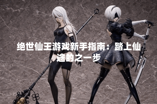 绝世仙王游戏新手指南：踏上仙途的之一步
