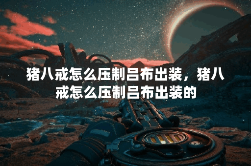 猪八戒怎么压制吕布出装，猪八戒怎么压制吕布出装的