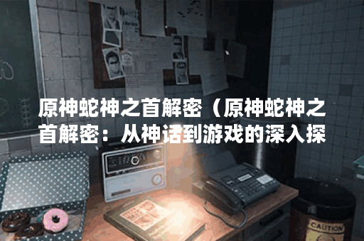 原神蛇神之首解密（原神蛇神之首解密：从神话到游戏的深入探究）