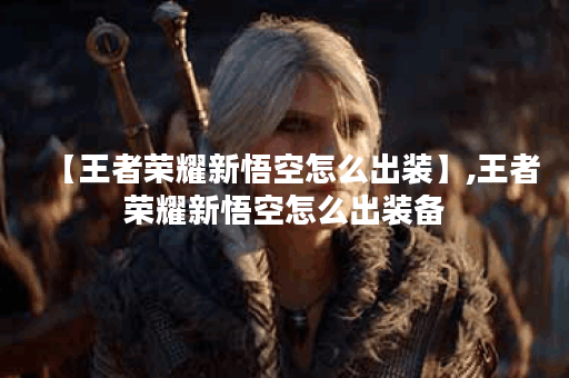 【王者荣耀新悟空怎么出装】,王者荣耀新悟空怎么出装备 【王者荣耀新悟空怎么出装】,王者荣耀新悟空怎么出装备