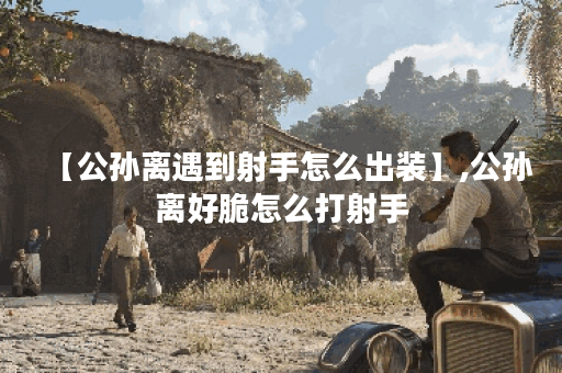 【公孙离遇到射手怎么出装】,公孙离好脆怎么打射手