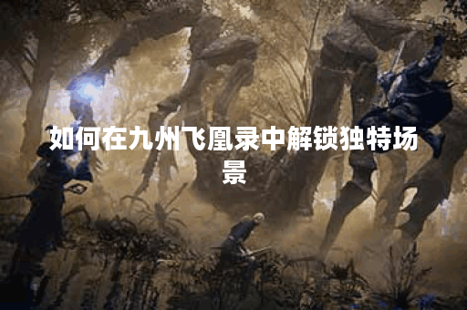 如何在九州飞凰录中解锁独特场景 如何在九州飞凰录中解锁独特场景